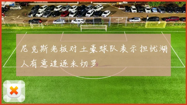 尼克斯老板对土豪球队表示担忧湖人有意追逐米切罗
