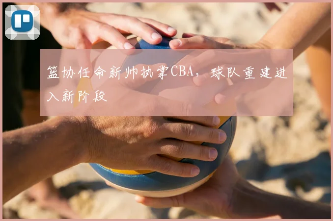 篮协任命新帅执掌CBA，球队重建进入新阶段