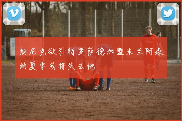 朗尼克欲引特罗萨德加盟米兰阿森纳夏季或将失去他