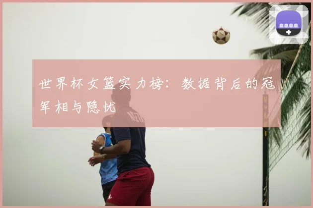 世界杯女篮实力榜：数据背后的冠军相与隐忧