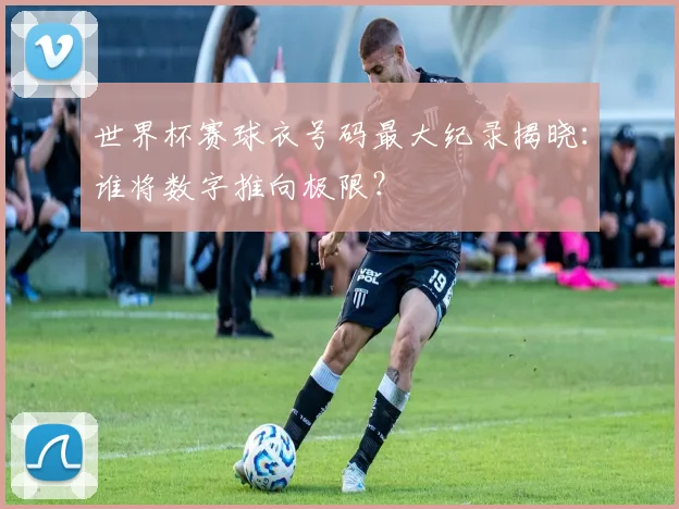 世界杯赛球衣号码最大纪录揭晓:谁将数字推向极限?