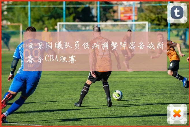 南京同曦队员伤病调整阵容备战新赛季CBA联赛