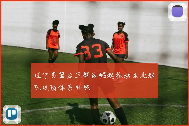 辽宁男篮后卫群体崛起推动东北球队攻防体系升级