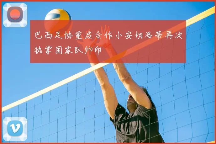 巴西足协重启合作小安切洛蒂再次执掌国家队帅印