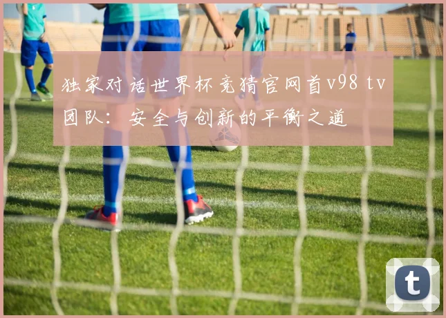 独家对话世界杯竞猜官网首v98 tv团队：安全与创新的平衡之道